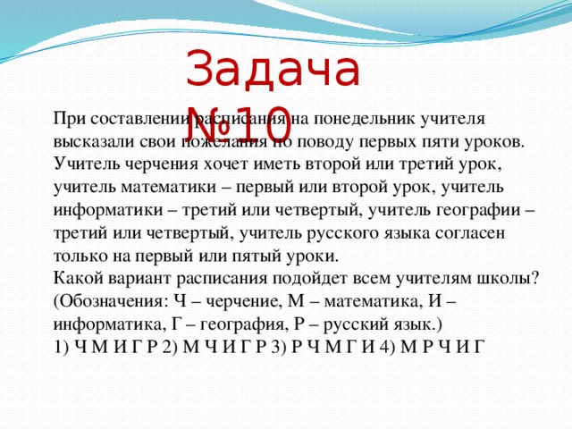 Задача №10 При составлении расписания на понедельник учителя высказали свои пожелания по поводу первых пяти уроков. Учитель черчения хочет иметь второй или третий урок, учитель математики – первый или второй урок, учитель информатики – третий или четвертый, учитель географии – третий или четвертый, учитель русского языка согласен только на первый или пятый уроки. Какой вариант расписания подойдет всем учителям школы? (Обозначения: Ч – черчение, М – математика, И – информатика, Г – география, Р – русский язык.) 1) Ч М И Г Р 2) М Ч И Г Р 3) Р Ч М Г И 4) М Р Ч И Г Решение: Требуется выяснить, для какого из вариантов ответов все высказывания учителей истинны. Внесем их в таблицу,. Номер урока 1 2 3 4 5 Предмет М, Р Ч, М Ч, И, Г И, Г Р Проверим истинность высказываний для каждого ответа. Ответы: 1: М, Р 2: Ч, М 3: Ч, И, Г 4: И, Г 5: Р 1) ЧМИГР нет да да да да 2) МЧИГР да да да да да 3) РЧМГИ да да нет да нет 4) МРЧИГ да нет да да нет Все высказывания истинны только для ответа № 2 Ответ: № 2  