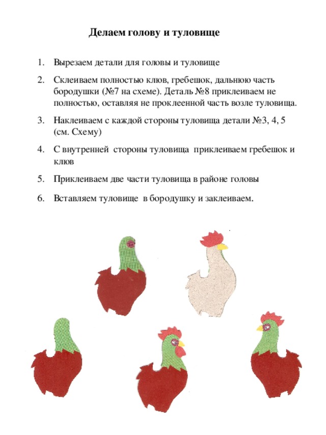 Делаем голову и туловище Вырезаем детали для головы и туловище Склеиваем полностью клюв, гребешок, дальнюю часть бородушки (№7 на схеме). Деталь №8 приклеиваем не полностью, оставляя не проклеенной часть возле туловища. Наклеиваем с каждой стороны туловища детали №3, 4, 5 (см. Схему) С внутренней стороны туловища приклеиваем гребешок и клюв Приклеиваем две части туловища в районе головы Вставляем туловище в бородушку и заклеиваем . 
