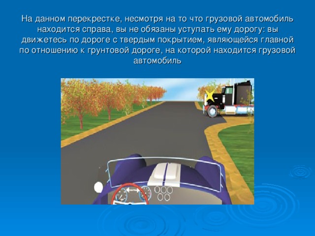 На данном перекрестке, несмотря на то что грузовой автомобиль находится справа, вы не обязаны уступать ему дорогу: вы движетесь по дороге с твердым покрытием, являющейся главной по отношению к грунтовой дороге, на которой находится грузовой автомобиль 