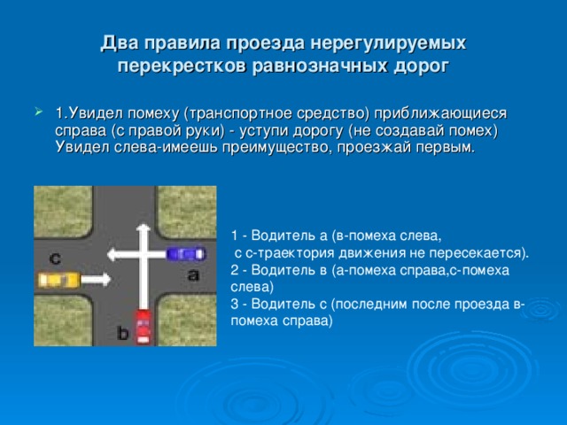 Два правила проезда нерегулируемых перекрестков равнозначных дорог 1.Увидел помеху (транспортное средство) приближающиеся справа (с правой руки) - уступи дорогу (не создавай помех) Увидел слева-имеешь преимущество, проезжай первым. 1 - Водитель а (в-помеха слева,  с с-траектория движения не пересекается). 2 - Водитель в (а-помеха справа,c-помеха слева) 3 - Водитель с (последним после проезда в-помеха справа) 