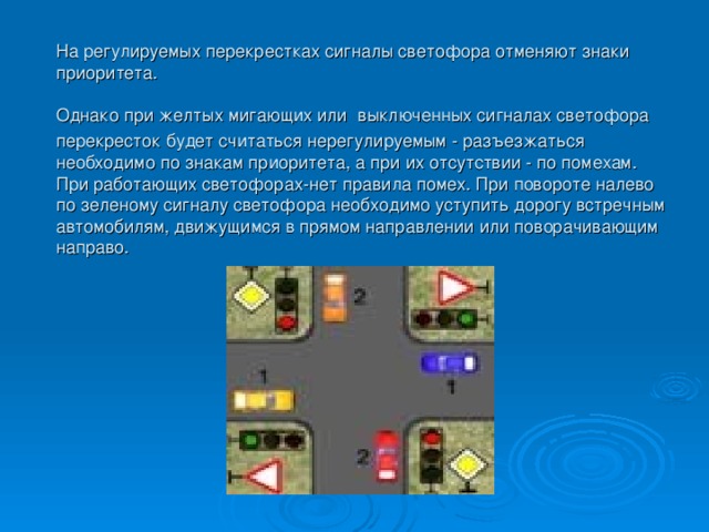  На регулируемых перекрестках сигналы светофора отменяют знаки  приоритета.  Однако при желтых мигающих или  выключенных сигналах светофора перекресток будет считаться нерегулируемым - разъезжаться необходимо по знакам приоритета, а при их отсутствии - по помехам. При работающих светофорах-нет правила помех. При повороте налево по зеленому сигналу светофора необходимо уступить дорогу встречным автомобилям, движущимся в прямом направлении или поворачивающим направо. 