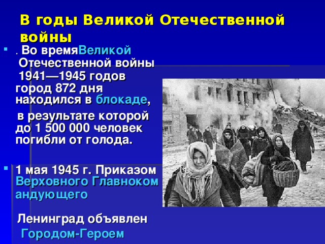 В годы Великой Отечественной войны . Во время Великой Отечественной войны  1941—1945 годов город 872 дня находился в  блокаде ,  в результате которой до 1 500 000 человек погибли от голода.  1 мая 1945 г. Приказом Верховного Главнокомандующего    Ленинград объявлен   Городом-Героем  