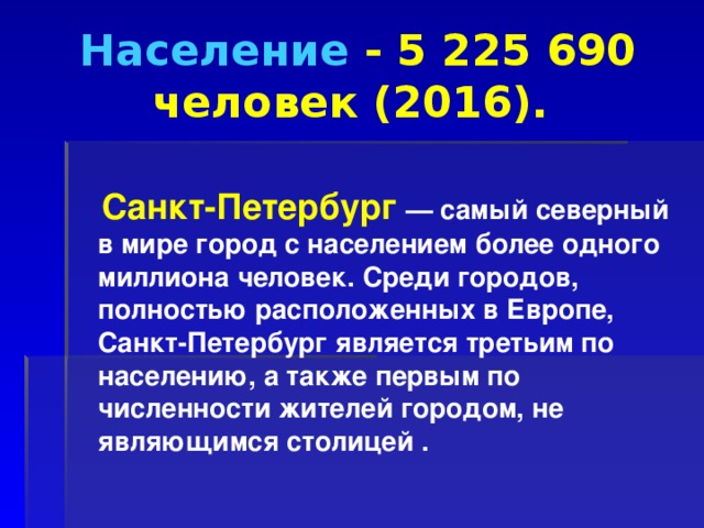 Население  - 5 225 690 человек (2016).   Санкт-Петербург   — самый северный в мире город с населением более одного миллиона человек. Среди городов, полностью расположенных в Европе, Санкт-Петербург является третьим по населению, а также первым по численности жителей городом, не являющимся столицей .  