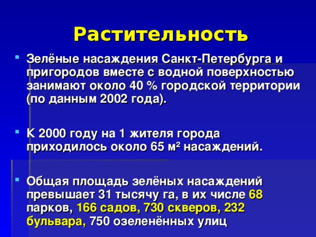 Растительность Зелёные насаждения Санкт-Петербурга и пригородов вместе с водной поверхностью занимают около 40 % городской территории (по данным 2002 года).  К 2000 году на 1 жителя города приходилось около 65 м² насаждений.  Общая площадь зелёных насаждений превышает 31 тысячу га, в их числе 68 парков, 166  садов, 730 скверов, 232 бульвара, 750 озеленённых улиц 