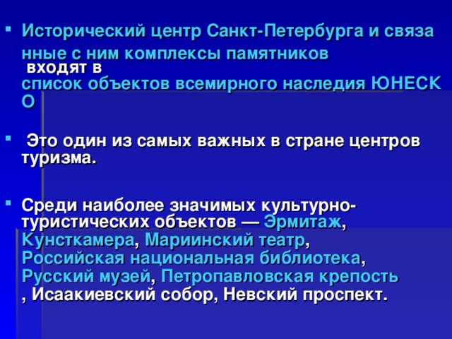 Исторический центр Санкт-Петербурга и связанные с ним комплексы памятников входят в  список объектов всемирного наследия ЮНЕСКО   Это один из самых важных в стране центров туризма.  Среди наиболее значимых культурно-туристических объектов —  Эрмитаж , Кунсткамера , Мариинский театр ,  Российская национальная библиотека ,  Русский музей ,  Петропавловская крепость , Исаакиевский собор, Невский проспект. 