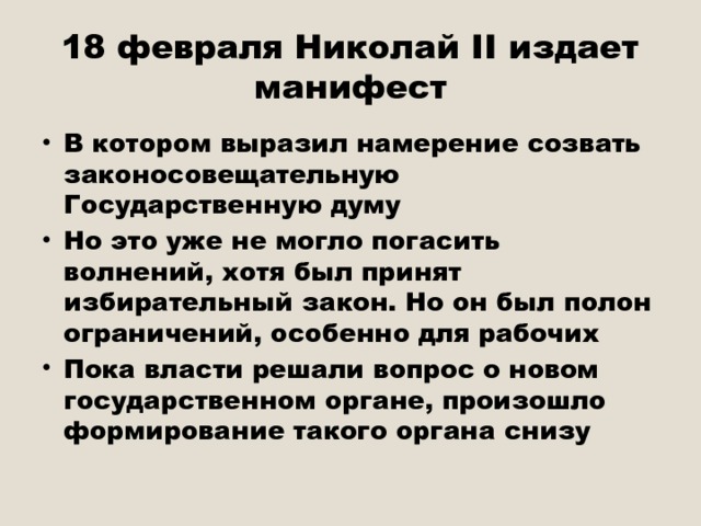 18 февраля Николай II издает манифест В котором выразил намерение созвать законосовещательную Государственную думу Но это уже не могло погасить волнений, хотя был принят избирательный закон. Но он был полон ограничений, особенно для рабочих Пока власти решали вопрос о новом государственном органе, произошло формирование такого органа снизу 