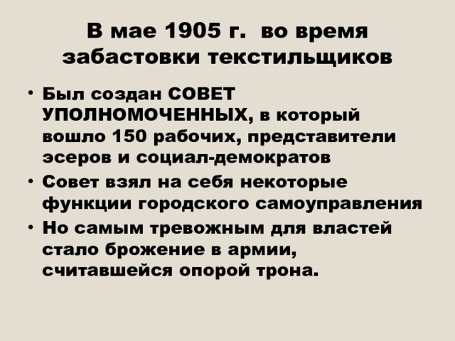 В мае 1905 г. во время забастовки текстильщиков Был создан СОВЕТ УПОЛНОМОЧЕННЫХ, в который вошло 150 рабочих, представители эсеров и социал-демократов Совет взял на себя некоторые функции городского самоуправления Но самым тревожным для властей стало брожение в армии, считавшейся опорой трона. 