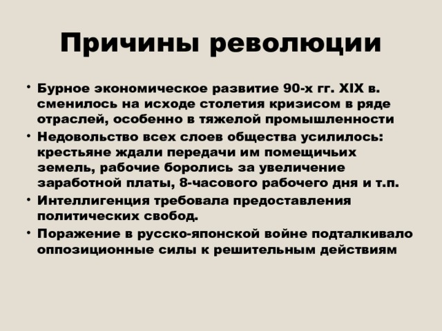 Причины революции Бурное экономическое развитие 90-х гг. ХIX в. сменилось на исходе столетия кризисом в ряде отраслей, особенно в тяжелой промышленности Недовольство всех слоев общества усилилось: крестьяне ждали передачи им помещичьих земель, рабочие боролись за увеличение заработной платы, 8-часового рабочего дня и т.п. Интеллигенция требовала предоставления политических свобод. Поражение в русско-японской войне подталкивало оппозиционные силы к решительным действиям   