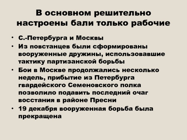 В основном решительно настроены бали только рабочие С.-Петербурга и Москвы Из повстанцев были сформированы вооруженные дружины, использовавшие тактику партизанской борьбы Бои в Москве продолжались несколько недель, прибытие из Петербурга гвардейского Семеновского полка позволило подавить последний очаг восстания в районе Пресни 19 декабря вооруженная борьба была прекращена 