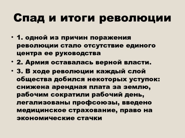 Спад и итоги революции 1. одной из причин поражения революции стало отсутствие единого центра ее руководства 2. Армия оставалась верной власти. 3. В ходе революции каждый слой общества добился некоторых уступок: снижена арендная плата за землю, рабочим сократили рабочий день, легализованы профсоюзы, введено медицинское страхование, право на экономические стачки 