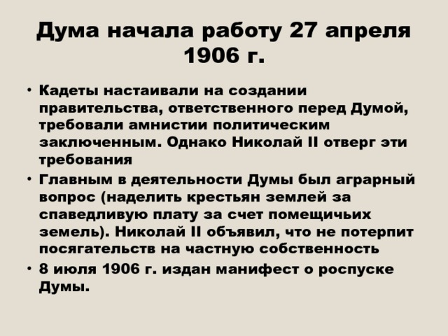 Дума начала работу 27 апреля 1906 г. Кадеты настаивали на создании правительства, ответственного перед Думой, требовали амнистии политическим заключенным. Однако Николай II отверг эти требования Главным в деятельности Думы был аграрный вопрос (наделить крестьян землей за спаведливую плату за счет помещичьих земель). Николай II объявил, что не потерпит посягательств на частную собственность 8 июля 1906 г. издан манифест о роспуске Думы. 