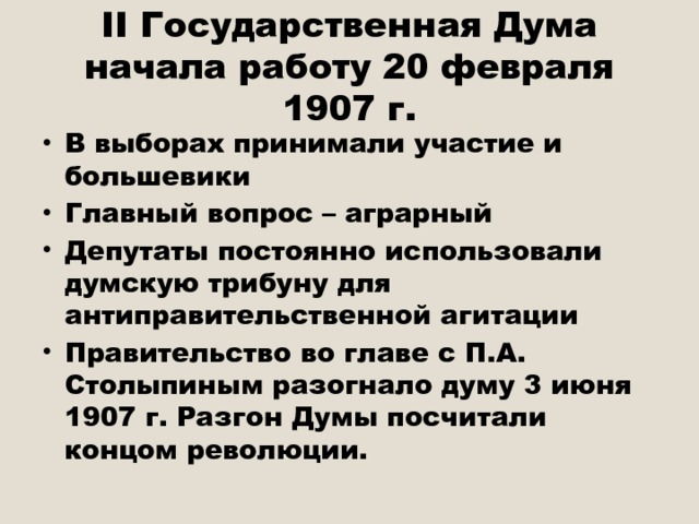 II Государственная Дума начала работу 20 февраля 1907 г. В выборах принимали участие и большевики Главный вопрос – аграрный Депутаты постоянно использовали думскую трибуну для антиправительственной агитации Правительство во главе с П.А. Столыпиным разогнало думу 3 июня 1907 г. Разгон Думы посчитали концом революции. 