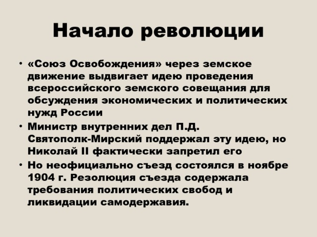 Начало революции «Союз Освобождения» через земское движение выдвигает идею проведения всероссийского земского совещания для обсуждения экономических и политических нужд России Министр внутренних дел П.Д. Святополк-Мирский поддержал эту идею, но Николай II фактически запретил его Но неофициально съезд состоялся в ноябре 1904 г. Резолюция съезда содержала требования политических свобод и ликвидации самодержавия. 