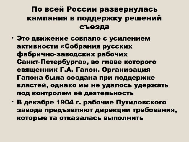 По всей России развернулась кампания в поддержку решений съезда Это движение совпало с усилением активности «Собрания русских фабрично-заводских рабочих Санкт-Петербурга», во главе которого священник Г.А. Гапон. Организация Гапона была создана при поддержке властей, однако им не удалось удержать под контролем её деятельность В декабре 1904 г. рабочие Путиловского завода предъявляют дирекции требования, которые та отказалась выполнить 