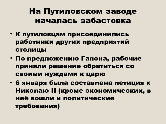 На Путиловском заводе началась забастовка К путиловцам присоединились работники других предприятий столицы По предложению Гапона, рабочие приняли решение обратиться со своими нуждами к царю 6 января была составлена петиция к Николаю II (кроме экономических, в неё вошли и политические требования) 