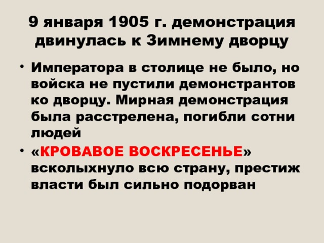 9 января 1905 г. демонстрация двинулась к Зимнему дворцу Императора в столице не было, но войска не пустили демонстрантов ко дворцу. Мирная демонстрация была расстрелена, погибли сотни людей « КРОВАВОЕ ВОСКРЕСЕНЬЕ » всколыхнуло всю страну, престиж власти был сильно подорван 