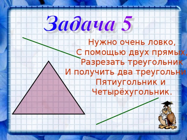 Нужно очень ловко, С помощью двух прямых, Разрезать треугольник И получить два треугольника, Пятиугольник и Четырёхугольник. 