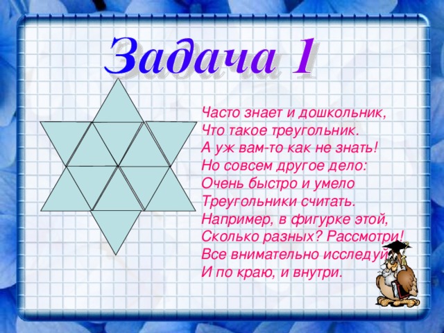Часто знает и дошкольник, Что такое треугольник. А уж вам-то как не знать! Но совсем другое дело: Очень быстро и умело Треугольники считать. Например, в фигурке этой, Сколько разных? Рассмотри! Все внимательно исследуй И по краю, и внутри. 