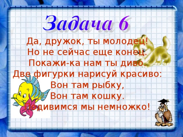 Да, дружок, ты молодец! Но не сейчас еще конец. Покажи-ка нам ты диво. Две фигурки нарисуй красиво: Вон там рыбку, Вон там кошку. Подивимся мы немножко! 