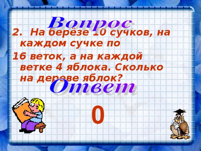 2. На берёзе 10 сучков, на каждом сучке по 16 веток, а на каждой ветке 4 яблока. Сколько на дереве яблок?  0 