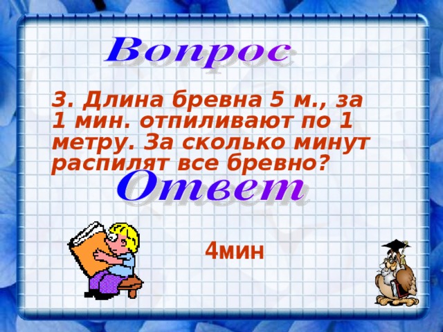 3. Длина бревна 5 м., за 1 мин. отпиливают по 1 метру. За сколько минут распилят все бревно?  4мин 