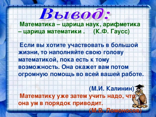  Математика – царица наук, арифметика – царица математики . (К.Ф. Гаусс)   Если вы хотите участвовать в большой жизни, то наполняйте свою голову математикой, пока есть к тому возможность. Она окажет вам потом огромную помощь во всей вашей работе.  (М.И. Калинин)   Математику уже затем учить надо, что она ум в порядок приводит.  (М.В. Ломоносов) 