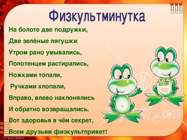 На болоте две подружки, Две зелёные лягушки Утром рано умывались, Полотенцем растирались, Ножками топали,  Ручками хлопали, Вправо, влево наклонялись И обратно возвращались. Вот здоровья в чём секрет, Всем друзьям физкультпривет! 
