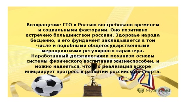 Возвращение ГТО в Россию востребовано временем и социальными факторами. Оно позитивно встречено большинством россиян. Здоровье народа бесценно, и его фундамент закладывается в том числе и подобными общегосударственными мероприятиями регулярного характера. Наработанный десятилетиями механизм основы системы физического воспитания жизнеспособен, и можно надеяться, что его реализация вскоре инициирует прогресс в развитии российского спорта.   