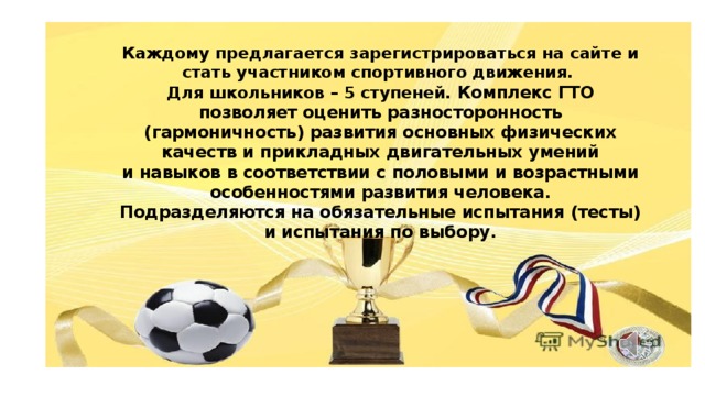 Каждому предлагается зарегистрироваться на сайте и стать участником спортивного движения.  Для школьников – 5 ступеней.  Комплекс ГТО позволяет оценить разносторонность (гармоничность) развития основных физических качеств и прикладных двигательных умений и навыков в соответствии с половыми и возрастными особенностями развития человека.  Подразделяются на обязательные испытания (тесты) и испытания по выбору. Группы детей по 4-5 человек показывают виды испытаний под спортивную музыку.  