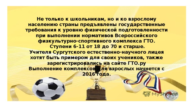 Не только к школьникам, но и ко взрослому населению страны предъявлены государственные требования к уровню физической подготовленности при выполнении нормативов Всероссийского физкультурно-спортивного комплекса ГТО.  Ступени 6-11 от 18 до 70 и старше.  Учителя Сургутского естественно-научного лицея хотят быть примером для своих учеников, также зарегистрировались на сайте ГТО.ру  Выполнение комплексов для взрослых начнется с 2016 года.    