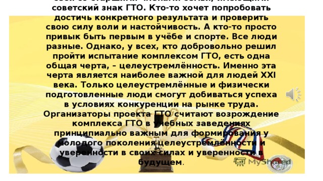 ЗАЧЕМ ВЫПОЛНЯТЬ ГТО В 21 ВЕКЕ?  Ответ на этот вопрос для каждого молодого человека может быть свой. Кто-то хочет сравнить себя со старшими членами семьи, имеющими советский знак ГТО. Кто-то хочет попробовать достичь конкретного результата и проверить свою силу воли и настойчивость. А кто-то просто привык быть первым в учёбе и спорте. Все люди разные. Однако, у всех, кто добровольно решил пройти испытание комплексом ГТО, есть одна общая черта, – целеустремлённость. Именно эта черта является наиболее важной для людей XXI века. Только целеустремлённые и физически подготовленные люди смогут добиваться успеха в условиях конкуренции на рынке труда.  Организаторы проекта ГТО считают возрождение комплекса ГТО в учебных заведениях принципиально важным для формирования у молодого поколения целеустремлённости и уверенности в своих силах  и уверенности в будущем .  