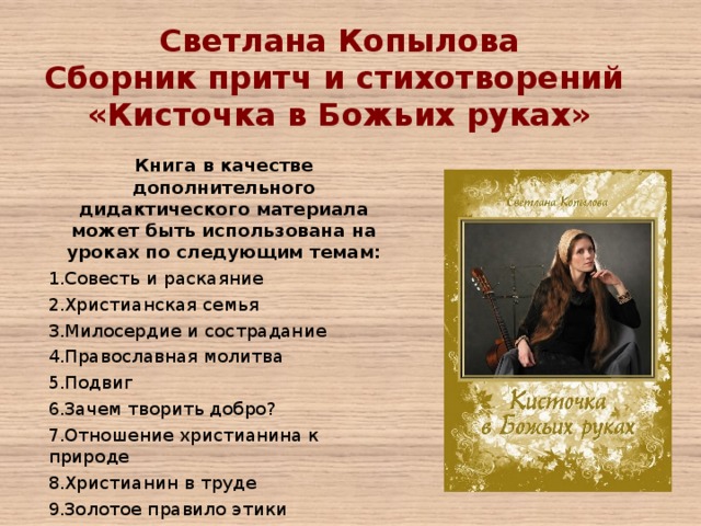 Светлана Копылова Сборник притч и стихотворений «Кисточка в Божьих руках»   Книга в качестве дополнительного дидактического материала может быть использована на уроках по следующим темам: Совесть и раскаяние Христианская семья Милосердие и сострадание Православная молитва Подвиг Зачем творить добро? Отношение христианина к природе Христианин в труде Золотое правило этики 