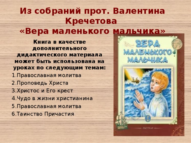 Из собраний прот. Валентина Кречетова «Вера маленького мальчика»   Книга в качестве дополнительного дидактического материала может быть использована на уроках по следующим темам: Православная молитва Проповедь Христа Христос и Его крест Чудо в жизни христианина Православная молитва Таинство Причастия 