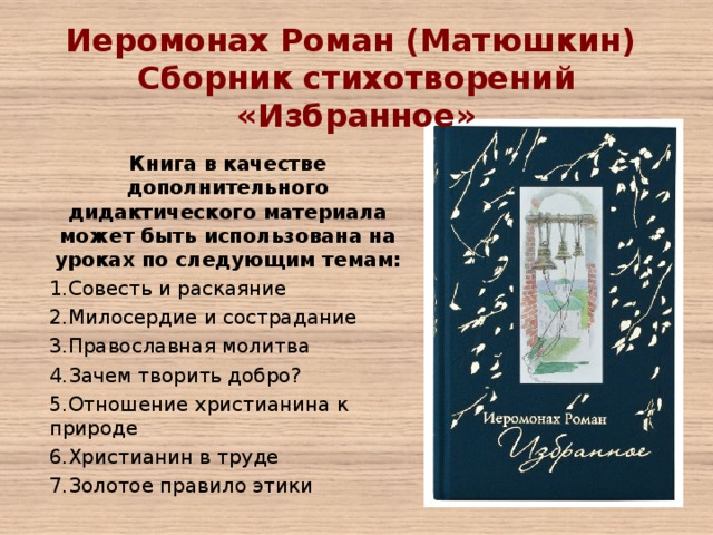 Иеромонах Роман (Матюшкин) Сборник стихотворений «Избранное»   Книга в качестве дополнительного дидактического материала может быть использована на уроках по следующим темам: Совесть и раскаяние Милосердие и сострадание Православная молитва Зачем творить добро? Отношение христианина к природе Христианин в труде Золотое правило этики 
