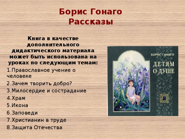 Борис Гонаго Рассказы   Книга в качестве дополнительного дидактического материала может быть использована на уроках по следующим темам: Православное учение о человеке Зачем творить добро? Милосердие и сострадание Храм Икона Заповеди Христианин в труде Защита Отечества 