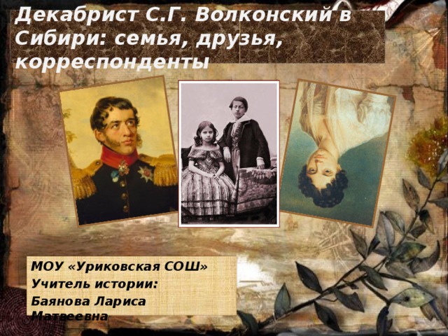 Декабрист С.Г. Волконский в Сибири: семья, друзья, корреспонденты МОУ «Уриковская СОШ» Учитель истории: Баянова Лариса Матвеевна  