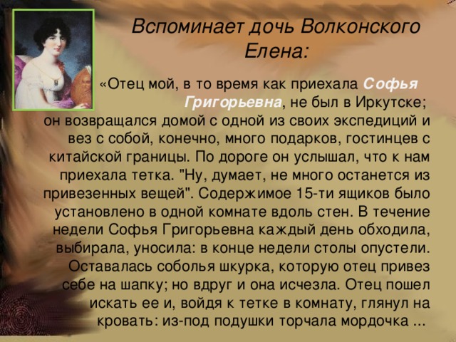 Вспоминает дочь Волконского Елена:  «Отец мой, в то время как приехала Софья Григорьевна , не был в Иркутске; он возвращался домой с одной из своих экспедиций и вез с собой, конечно, много подарков, гостинцев с китайской границы. По дороге он услышал, что к нам приехала тетка. 