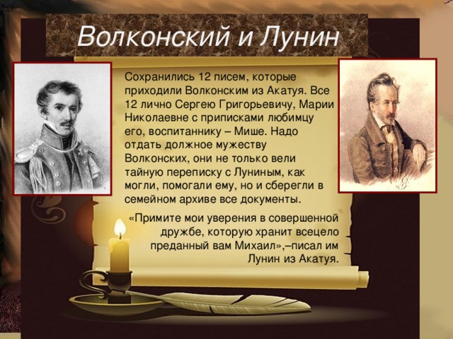 Волконский и Лунин Сохранились 12 писем, которые приходили Волконским из Акатуя. Все 12 лично Сергею Григорьевичу, Марии Николаевне с приписками любимцу его, воспитаннику – Мише. Надо отдать должное мужеству Волконских, они не только вели тайную переписку с Луниным, как могли, помогали ему, но и сберегли в семейном архиве все документы.   «Примите мои уверения в совершенной дружбе, которую хранит всецело преданный вам Михаил»,–писал им Лунин из Акатуя. 