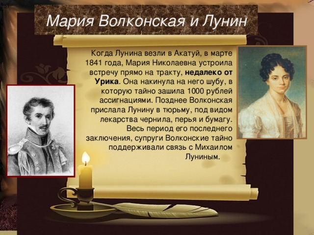 Мария Волконская и Лунин Когда Лунина везли в Акатуй, в марте 1841 года, Мария Николаевна устроила встречу прямо на тракту, недалеко от Урика . Она накинула на него шубу, в которую тайно зашила 1000 рублей ассигнациями. Позднее Волконская прислала Лунину в тюрьму, под видом лекарства чернила, перья и бумагу. Весь период его последнего заключения, супруги Волконские тайно поддерживали связь с Михаилом Луниным.  