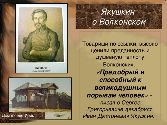 Якушкин о Волконском  Товарищи по ссылки, высоко ценили преданность и душевную теплоту Волконских .  «Предобрый и способный к великодушным порывам человек » - писал о Сергее Григорьевиче декабрист Иван Дмитриевич Якушкин.  Дом в селе Урик  