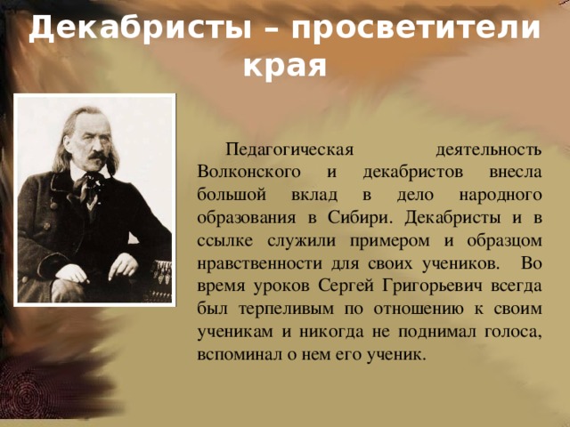Декабристы – просветители края Педагогическая деятельность Волконского и декабристов внесла большой вклад в дело народного образования в Сибири. Декабристы и в ссылке служили примером и образцом нравственности для своих учеников.  Во время уроков Сергей Григорьевич всегда был терпеливым по отношению к своим ученикам и никогда не поднимал голоса, вспоминал о нем его ученик. 