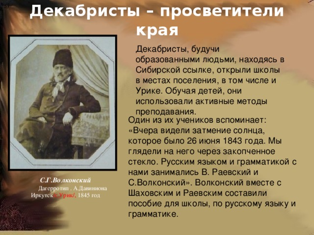 Декабристы – просветители края Декабристы, будучи образованными людьми, находясь в Сибирской ссылке, открыли школы в местах поселения, в том числе и Урике. Обучая детей, они использовали активные методы преподавания. Один из их учеников вспоминает: «Вчера видели затмение солнца, которое было 26 июня 1843 года. Мы глядели на него через закопченное стекло. Русским языком и грамматикой с нами занимались В. Раевский и С.Волконский». Волконский вместе с Шаховским и Раевским составили пособие для школы, по русскому языку и грамматике. С.Г.Волконский  Дагерротип . А.Давиниона Иркутск /с.Урик/, 1845 год 