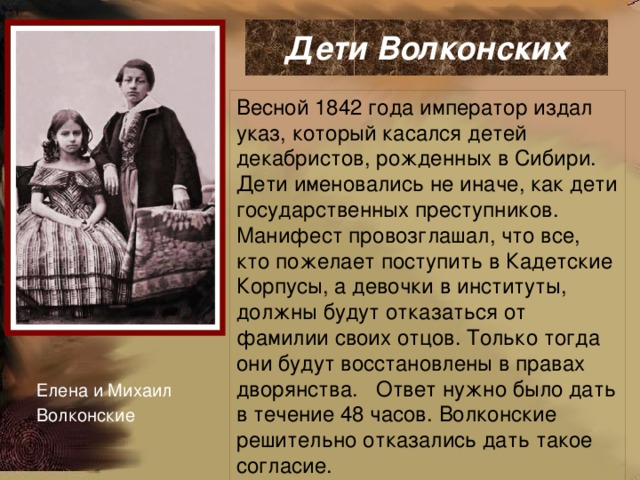  Дети Волконских   Весной 1842 года император издал указ, который касался детей декабристов, рожденных в Сибири. Дети именовались не иначе, как дети государственных преступников. Манифест провозглашал, что все, кто пожелает поступить в Кадетские Корпусы, а девочки в институты, должны будут отказаться от фамилии своих отцов. Только тогда они будут восстановлены в правах дворянства. Ответ нужно было дать в течение 48 часов. Волконские решительно отказались дать такое согласие. Елена и Михаил Волконские 