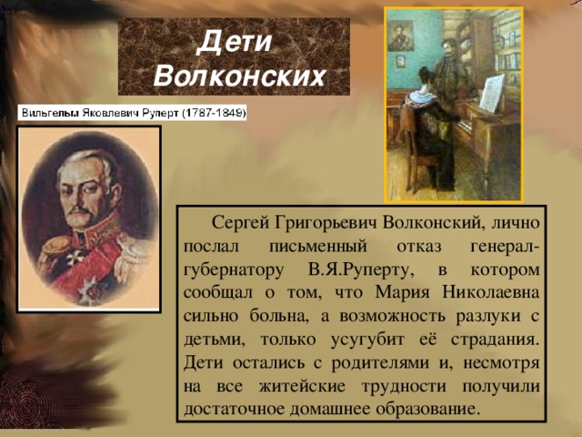  Дети  Волконских   Сергей Григорьевич Волконский, лично послал письменный отказ генерал-губернатору В.Я.Руперту, в котором сообщал о том, что Мария Николаевна сильно больна, а возможность разлуки с детьми, только усугубит её страдания. Дети остались с родителями и, несмотря на все житейские трудности получили достаточное домашнее образование. 