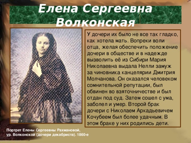 Елена Сергеевна Волконская У дочери их было не все так гладко, как хотела мать. Вопреки воли отца, желая обеспечить положение дочери в обществе и в надежде вызволить её из Сибири Мария Николаевна выдала Нелли замуж за чиновника канцелярии Дмитрия Молчанова. Он оказался человеком сомнительной репутации, был обвинен во взяточничестве и был отдан под суд. Затем сошел с ума, заболел и умер. Второй брак дочери с Николаем Аркадьевичем Кочубеем был более удачным. В этом браке у них родились дети. Портрет Елены Сергеевны Рахмановой, ур. Волконской (дочери декабриста). 1860-е 