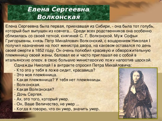 Елена Сергеевна Волконская Елена Сергеевна была первая, приехавшая из Сибири, - она была тот голубь, который был выпущен из ковчега... Среди всех родственников она особенно сблизилась со своей теткой, княгиней С. Г. Волконской. Муж Софьи Григорьевны, князь Петр Михайлович Волконский, с воцарением Николая I получил назначение на пост министра двора, на каковом оставался по день своей смерти в 1852 году. Он очень полюбил красивую и обворожительную племянницу своей жены, баловал ее и часто приглашал ее с собой в итальянскую оперу, в свою большую министерскую ложу напротив царской. Однажды Николай I в антракте спросил Петра Михайловича: - Кто это у тебя в ложе сидит, красавица? - Это моя племянница. - Какая племянница? У тебя нет племянницы. - Волконская. - Какая Волконская? - Дочь Сергея. - Ах, это того, который умер. - Он, Ваше Величество, не умер ... - Когда я говорю, что он умер, значить умер. 