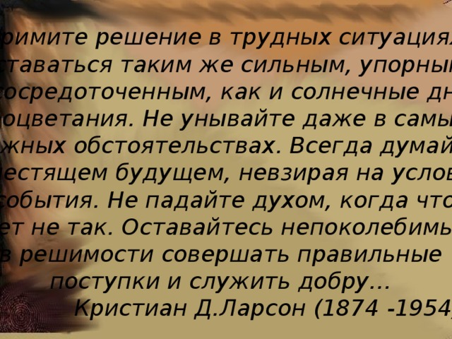 « Примите решение в трудных ситуациях Оставаться таким же сильным, упорным и сосредоточенным, как и солнечные дни процветания. Не унывайте даже в самых сложных обстоятельствах. Всегда думайте о блестящем будущем, невзирая на условия или события. Не падайте духом, когда что- то идет не так. Оставайтесь непоколебимым в решимости совершать правильные поступки и служить добру…  Кристиан Д.Ларсон (1874 -1954) 