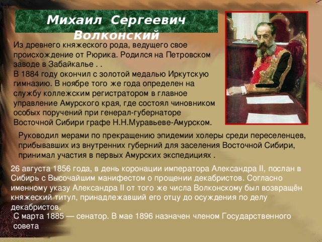 Михаил Сергеевич Волконский Из древнего княжеского рода, ведущего свое происхождение от Рюрика. Родился на Петровском заводе в Забайкалье . . В 1884 году окончил с золотой медалью Иркутскую гимназию. В ноябре того же года определен на службу коллежским регистратором в главное управление Амурского края, где состоял чиновником особых поручений при генерал-губернаторе Восточной Сибири графе Н.Н.Муравьеве-Амурском. Руководил мерами по прекращению эпидемии холеры среди переселенцев, прибывавших из внутренних губерний для заселения Восточной Сибири, принимал участия в первых Амурских экспедициях . 26 августа 1856 года, в день коронации императора Александра II, послан в Сибирь с Высочайшим манифестом о прощении декабристов. Согласно именному указу Александра II от того же числа Волконскому был возвращён княжеский титул, принадлежавший его отцу до осуждения по делу декабристов. С марта 1885 — сенатор. В мае 1896 назначен членом Государственного совета . 