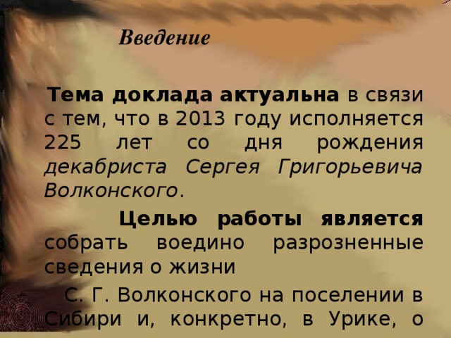 Введение  Тема доклада  актуальна в связи с тем, что в 2013 году исполняется 225 лет со дня рождения декабриста Сергея Григорьевича Волконского .  Целью работы является собрать воедино разрозненные сведения о жизни  С. Г. Волконского на поселении в Сибири и, конкретно, в Урике, о членах его семьи, отношениях с друзьями. 