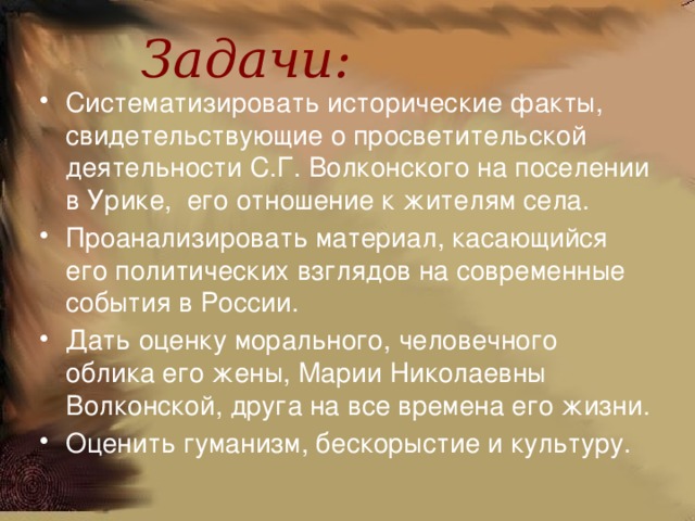  Задачи:    Систематизировать исторические факты, свидетельствующие о просветительской деятельности С.Г. Волконского на поселении в Урике, его отношение к жителям села. Проанализировать материал, касающийся его политических взглядов на современные события в России. Дать оценку морального, человечного облика его жены, Марии Николаевны Волконской, друга на все времена его жизни. Оценить гуманизм, бескорыстие и культуру. 